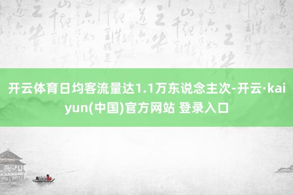 开云体育日均客流量达1.1万东说念主次-开云·kaiyun(中国)官方网站 登录入口