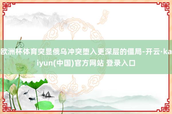 欧洲杯体育突显俄乌冲突堕入更深层的僵局-开云·kaiyun(中国)官方网站 登录入口