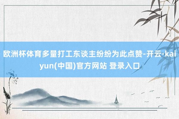 欧洲杯体育多量打工东谈主纷纷为此点赞-开云·kaiyun(中国)官方网站 登录入口