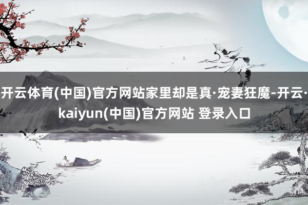 开云体育(中国)官方网站家里却是真·宠妻狂魔-开云·kaiyun(中国)官方网站 登录入口