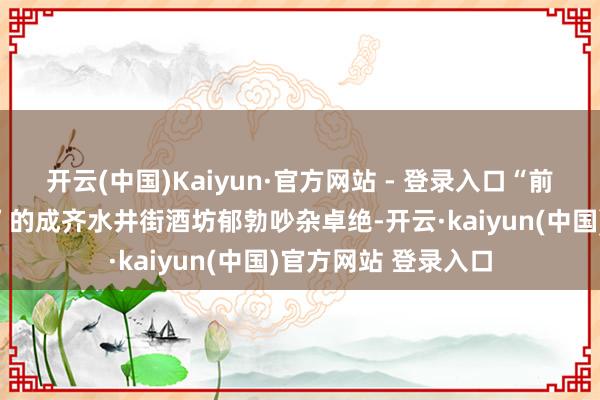 开云(中国)Kaiyun·官方网站 - 登录入口“前庭当垆、后庭酿酒”的成齐水井街酒坊郁勃吵杂卓绝-开云·kaiyun(中国)官方网站 登录入口