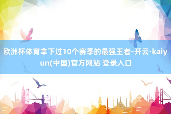 欧洲杯体育拿下过10个赛季的最强王者-开云·kaiyun(中国)官方网站 登录入口