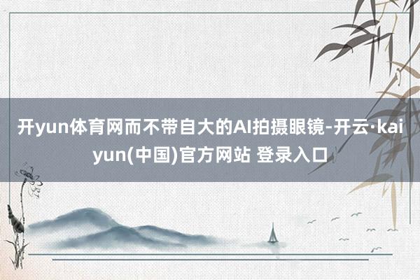 开yun体育网而不带自大的AI拍摄眼镜-开云·kaiyun(中国)官方网站 登录入口