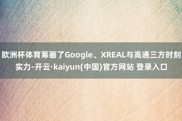 欧洲杯体育筹画了Google、XREAL与高通三方时刻实力-开云·kaiyun(中国)官方网站 登录入口
