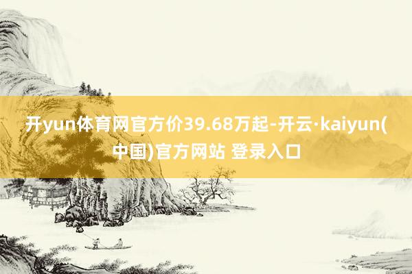 开yun体育网官方价39.68万起-开云·kaiyun(中国)官方网站 登录入口