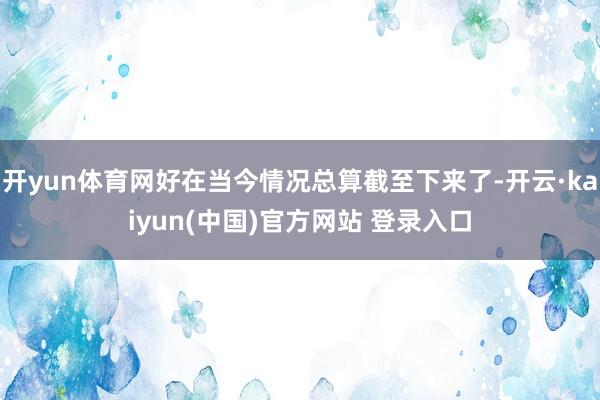 开yun体育网好在当今情况总算截至下来了-开云·kaiyun(中国)官方网站 登录入口
