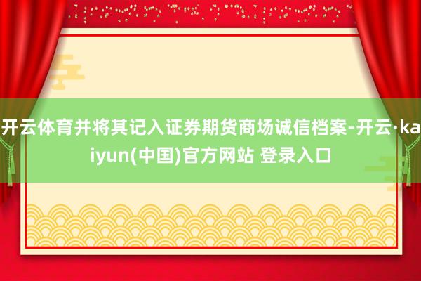 开云体育并将其记入证券期货商场诚信档案-开云·kaiyun(中国)官方网站 登录入口
