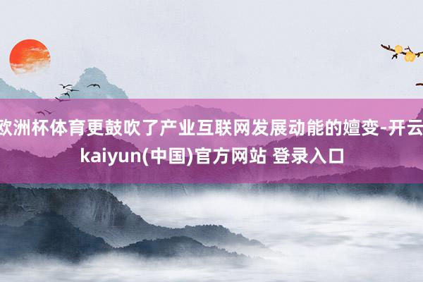 欧洲杯体育更鼓吹了产业互联网发展动能的嬗变-开云·kaiyun(中国)官方网站 登录入口