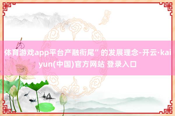 体育游戏app平台产融衔尾”的发展理念-开云·kaiyun(中国)官方网站 登录入口