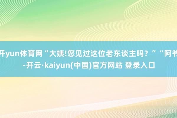 开yun体育网“大姨!您见过这位老东谈主吗?”“阿爷-开云·kaiyun(中国)官方网站 登录入口