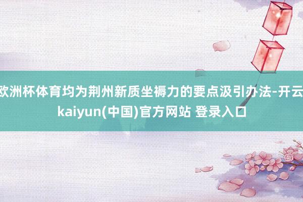 欧洲杯体育均为荆州新质坐褥力的要点汲引办法-开云·kaiyun(中国)官方网站 登录入口