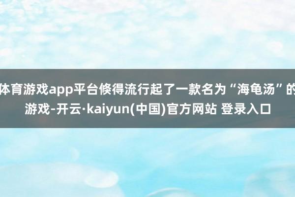 体育游戏app平台倏得流行起了一款名为“海龟汤”的游戏-开云·kaiyun(中国)官方网站 登录入口