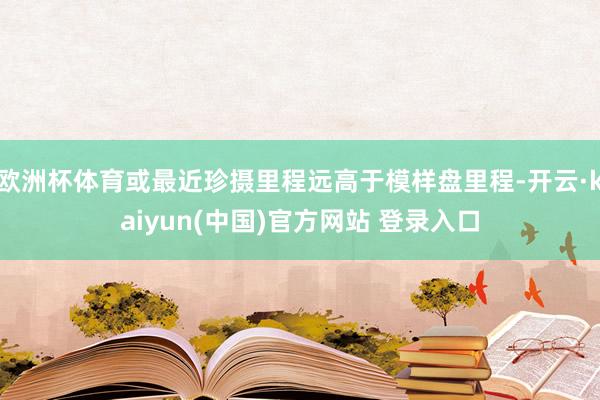 欧洲杯体育或最近珍摄里程远高于模样盘里程-开云·kaiyun(中国)官方网站 登录入口