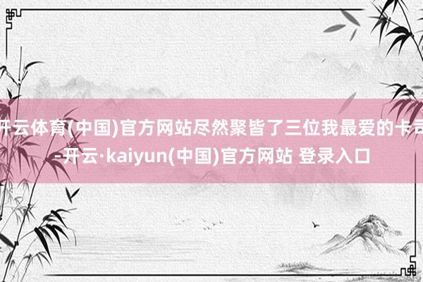 开云体育(中国)官方网站尽然聚皆了三位我最爱的卡司-开云·kaiyun(中国)官方网站 登录入口
