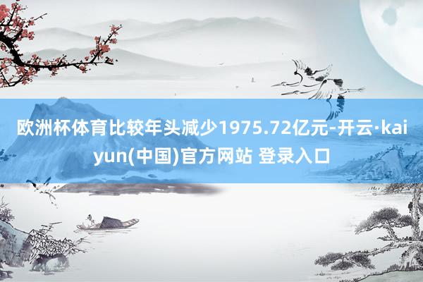 欧洲杯体育比较年头减少1975.72亿元-开云·kaiyun(中国)官方网站 登录入口