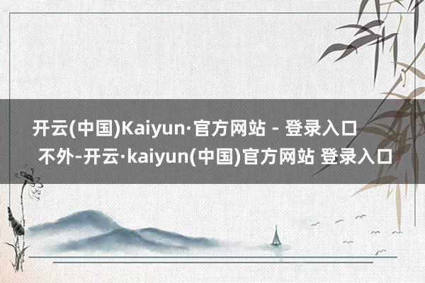 开云(中国)Kaiyun·官方网站 - 登录入口 不外-开云·kaiyun(中国)官方网站 登录入口