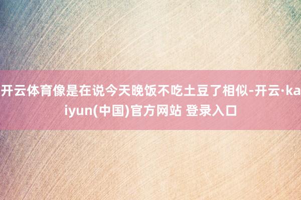 开云体育像是在说今天晚饭不吃土豆了相似-开云·kaiyun(中国)官方网站 登录入口
