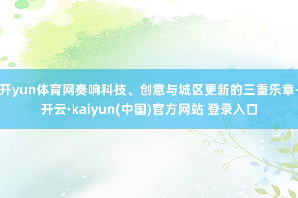 开yun体育网奏响科技、创意与城区更新的三重乐章-开云·kaiyun(中国)官方网站 登录入口