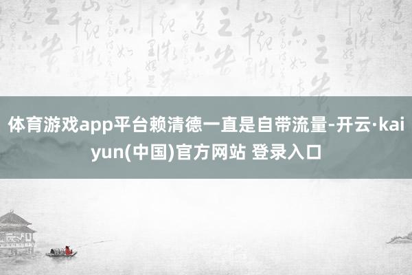 体育游戏app平台赖清德一直是自带流量-开云·kaiyun(中国)官方网站 登录入口