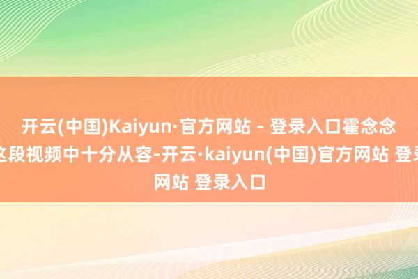 开云(中国)Kaiyun·官方网站 - 登录入口霍念念燕在这段视频中十分从容-开云·kaiyun(中国)官方网站 登录入口
