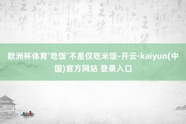 欧洲杯体育‘吃饭’不是仅吃米饭-开云·kaiyun(中国)官方网站 登录入口