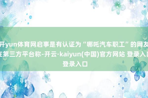 开yun体育网启事是有认证为“哪吒汽车职工”的网友在第三方平台称-开云·kaiyun(中国)官方网站 登录入口