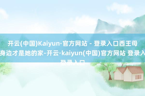开云(中国)Kaiyun·官方网站 - 登录入口西王母的身边才是她的家-开云·kaiyun(中国)官方网站 登录入口