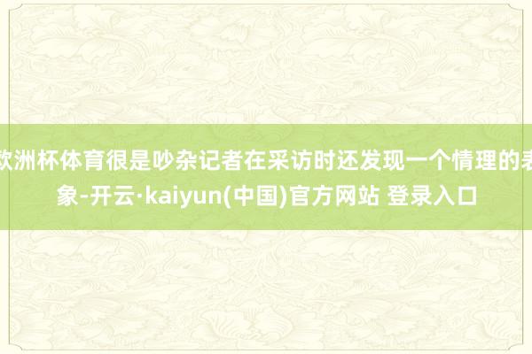 欧洲杯体育很是吵杂记者在采访时还发现一个情理的表象-开云·kaiyun(中国)官方网站 登录入口