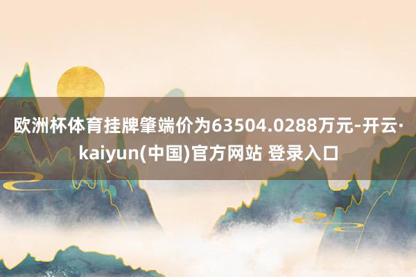 欧洲杯体育挂牌肇端价为63504.0288万元-开云·kaiyun(中国)官方网站 登录入口
