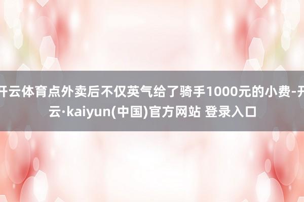 开云体育点外卖后不仅英气给了骑手1000元的小费-开云·kaiyun(中国)官方网站 登录入口