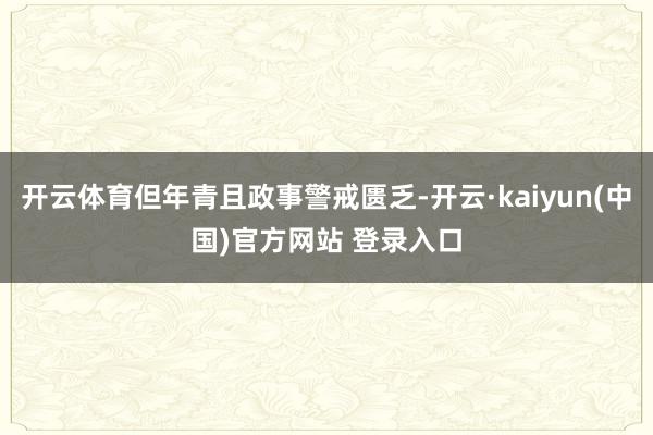 开云体育但年青且政事警戒匮乏-开云·kaiyun(中国)官方网站 登录入口