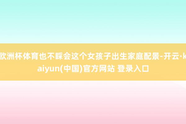 欧洲杯体育也不睬会这个女孩子出生家庭配景-开云·kaiyun(中国)官方网站 登录入口