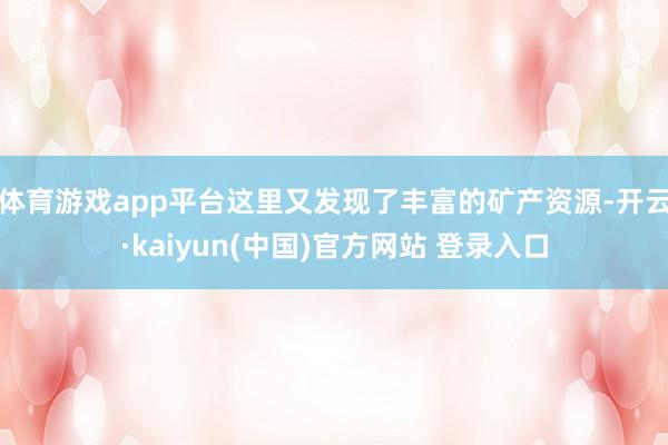 体育游戏app平台这里又发现了丰富的矿产资源-开云·kaiyun(中国)官方网站 登录入口