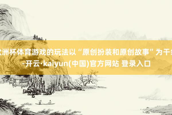 欧洲杯体育游戏的玩法以“原创扮装和原创故事”为干线-开云·kaiyun(中国)官方网站 登录入口