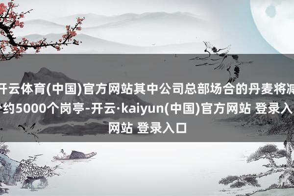 开云体育(中国)官方网站其中公司总部场合的丹麦将减少约5000个岗亭-开云·kaiyun(中国)官方网站 登录入口