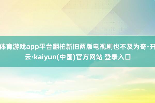 体育游戏app平台翻拍新旧两版电视剧也不及为奇-开云·kaiyun(中国)官方网站 登录入口