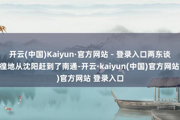 开云(中国)Kaiyun·官方网站 - 登录入口两东谈主绝不徬徨地从沈阳赶到了南通-开云·kaiyun(中国)官方网站 登录入口