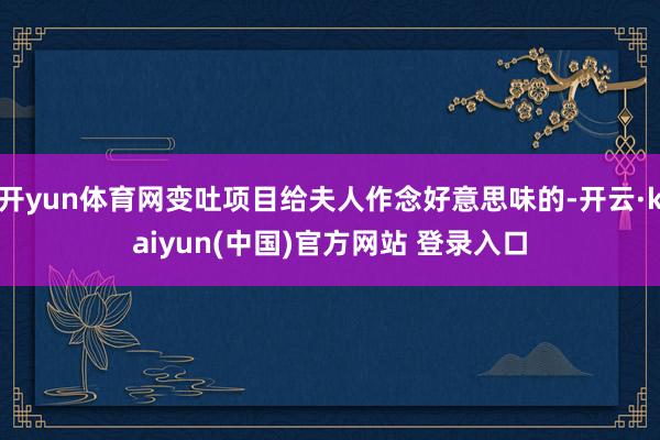 开yun体育网变吐项目给夫人作念好意思味的-开云·kaiyun(中国)官方网站 登录入口