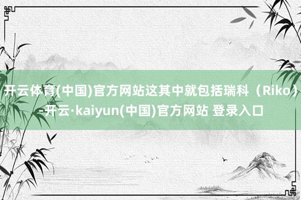 开云体育(中国)官方网站这其中就包括瑞科（Riko）-开云·kaiyun(中国)官方网站 登录入口