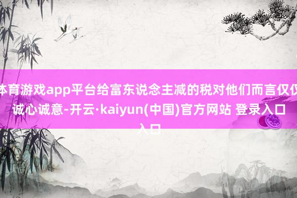 体育游戏app平台给富东说念主减的税对他们而言仅仅诚心诚意-开云·kaiyun(中国)官方网站 登录入口
