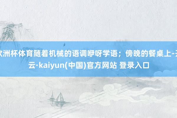 欧洲杯体育随着机械的语调咿呀学语；傍晚的餐桌上-开云·kaiyun(中国)官方网站 登录入口