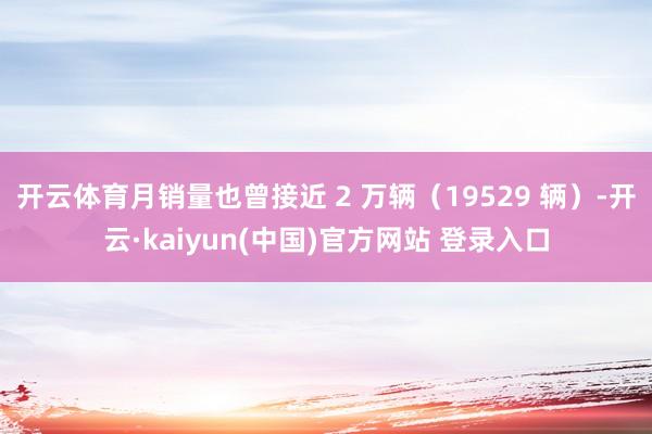 开云体育月销量也曾接近 2 万辆（19529 辆）-开云·kaiyun(中国)官方网站 登录入口