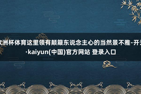 欧洲杯体育这里领有颠簸东说念主心的当然景不雅-开云·kaiyun(中国)官方网站 登录入口