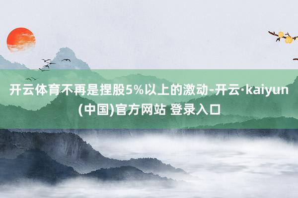 开云体育不再是捏股5%以上的激动-开云·kaiyun(中国)官方网站 登录入口