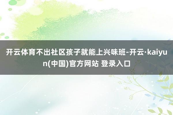 开云体育不出社区孩子就能上兴味班-开云·kaiyun(中国)官方网站 登录入口