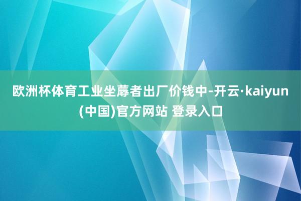 欧洲杯体育工业坐蓐者出厂价钱中-开云·kaiyun(中国)官方网站 登录入口