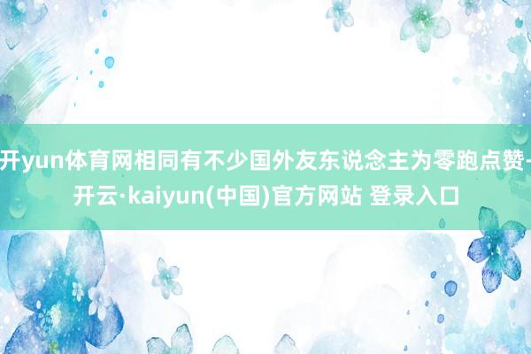 开yun体育网相同有不少国外友东说念主为零跑点赞-开云·kaiyun(中国)官方网站 登录入口