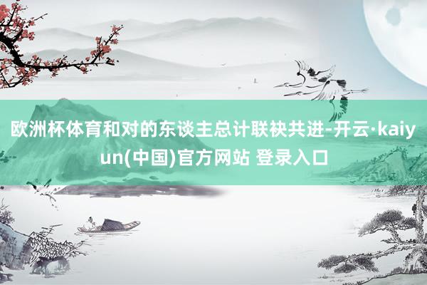 欧洲杯体育和对的东谈主总计联袂共进-开云·kaiyun(中国)官方网站 登录入口