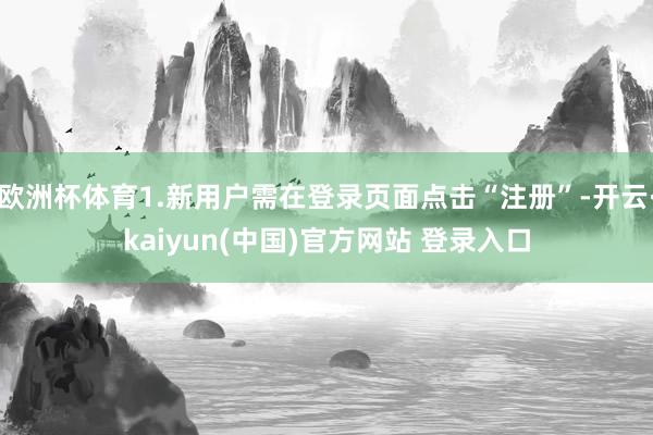 欧洲杯体育1.新用户需在登录页面点击“注册”-开云·kaiyun(中国)官方网站 登录入口