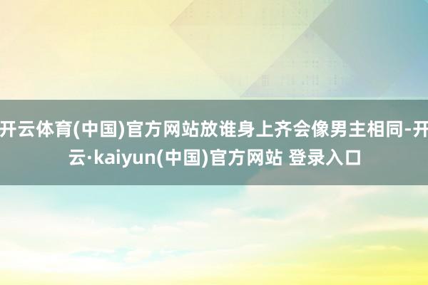 开云体育(中国)官方网站放谁身上齐会像男主相同-开云·kaiyun(中国)官方网站 登录入口